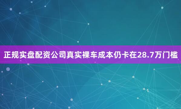正规实盘配资公司真实裸车成本仍卡在28.7万门槛