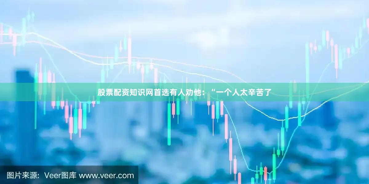 股票配资知识网首选有人劝他：“一个人太辛苦了