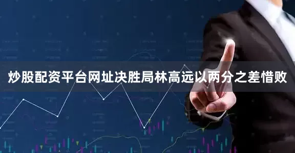 炒股配资平台网址决胜局林高远以两分之差惜败