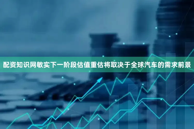 配资知识网敏实下一阶段估值重估将取决于全球汽车的需求前景