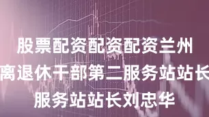 股票配资配资配资兰州市军队离退休干部第二服务站站长刘忠华