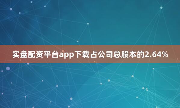 实盘配资平台app下载占公司总股本的2.64%