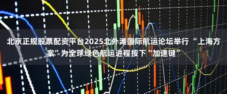 北京正规股票配资平台2025北外滩国际航运论坛举行 “上海方案”为全球绿色航运进程按下“加速键”