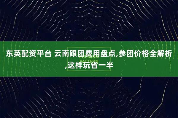 东英配资平台 云南跟团费用盘点,参团价格全解析,这样玩省一半