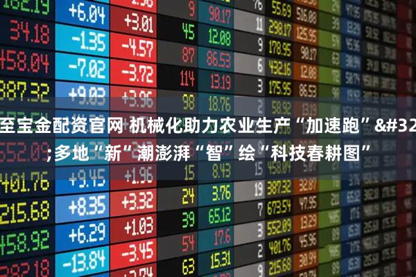至宝金配资官网 机械化助力农业生产“加速跑” 多地“新”潮澎湃“智”绘“科技春耕图”
