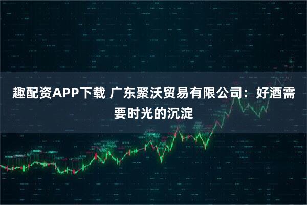 趣配资APP下载 广东聚沃贸易有限公司：好酒需要时光的沉淀
