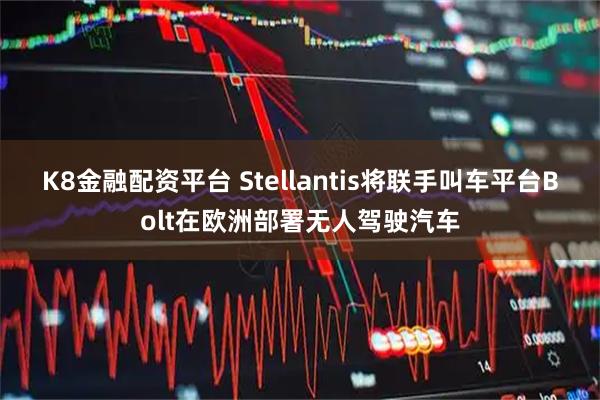 K8金融配资平台 Stellantis将联手叫车平台Bolt在欧洲部署无人驾驶汽车