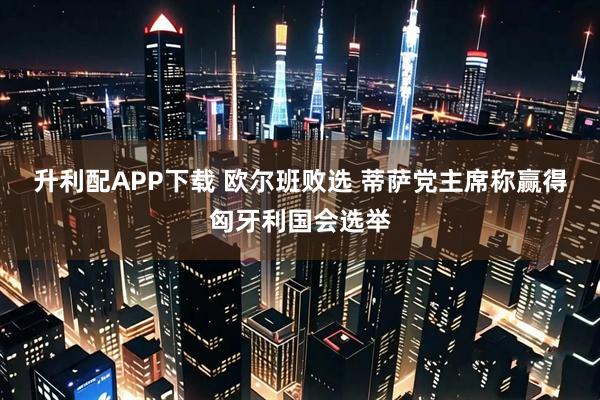 升利配APP下载 欧尔班败选 蒂萨党主席称赢得匈牙利国会选举