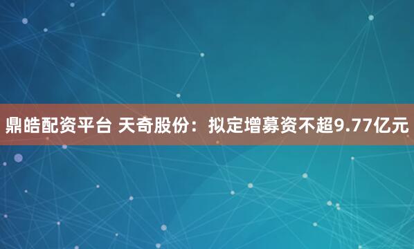 鼎皓配资平台 天奇股份：拟定增募资不超9.77亿元