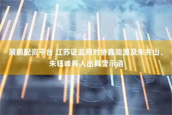 展鹏配资平台 江苏证监局对协鑫能源及朱共山、朱钰峰等人出具警示函