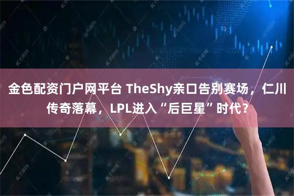 金色配资门户网平台 TheShy亲口告别赛场，仁川传奇落幕，LPL进入“后巨星”时代？