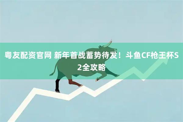粤友配资官网 新年首战蓄势待发！斗鱼CF枪王杯S2全攻略