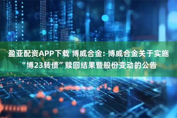 盈亚配资APP下载 博威合金: 博威合金关于实施“博23转债”赎回结果暨股份变动的公告