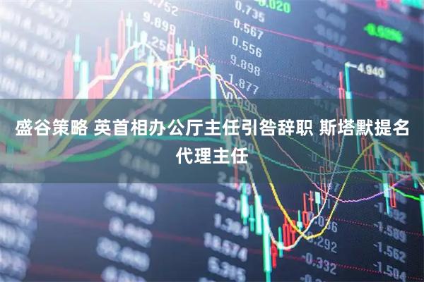 盛谷策略 英首相办公厅主任引咎辞职 斯塔默提名代理主任