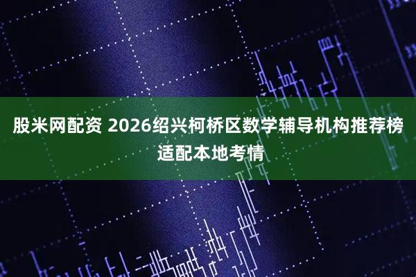 股米网配资 2026绍兴柯桥区数学辅导机构推荐榜 适配本地考情