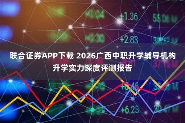 联合证券APP下载 2026广西中职升学辅导机构升学实力深度评测报告